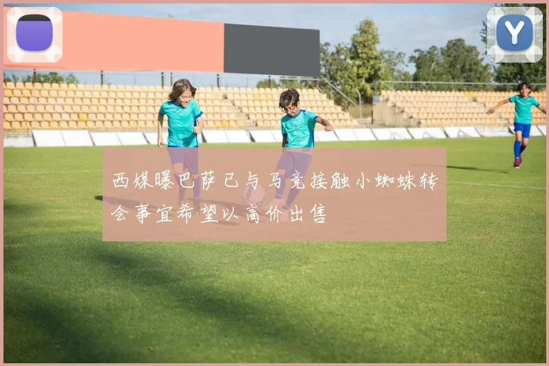 西媒曝巴萨已与马竞接触小蜘蛛转会事宜希望以高价出售