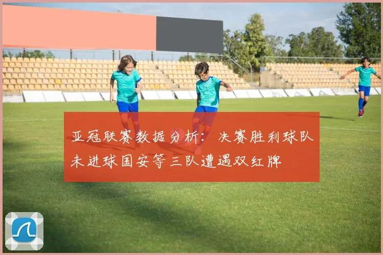 亚冠联赛数据分析：决赛胜利球队未进球国安等三队遭遇双红牌