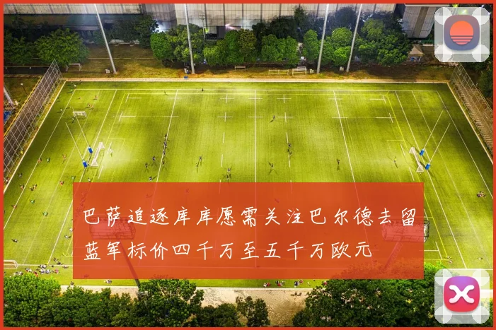 巴萨追逐库库愿需关注巴尔德去留蓝军标价四千万至五千万欧元