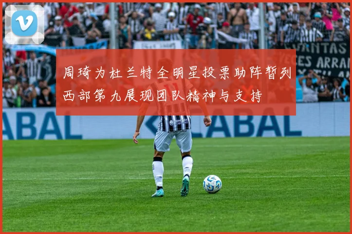 周琦为杜兰特全明星投票助阵暂列西部第九展现团队精神与支持