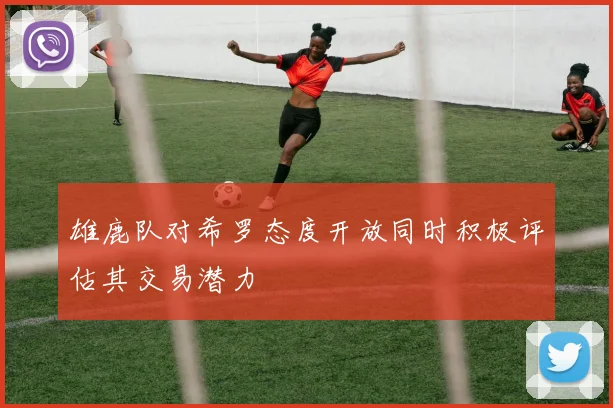 雄鹿队对希罗态度开放同时积极评估其交易潜力