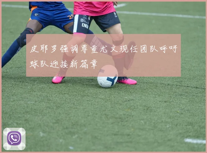 皮耶罗强调尊重尤文现任团队呼吁球队迎接新篇章