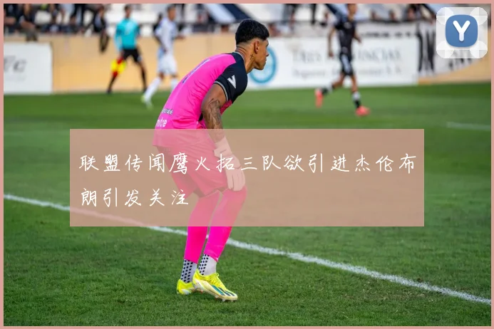 联盟传闻鹰火拓三队欲引进杰伦布朗引发关注
