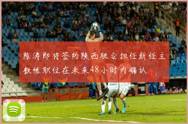 陈涛即将签约陕西联合担任新任主教练职位在未来48小时内确认