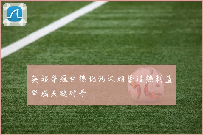 英超争冠白热化西汉姆紧追热刺蓝军成关键对手