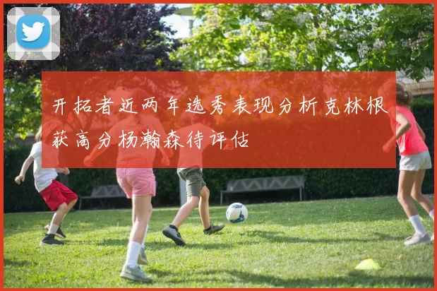 开拓者近两年选秀表现分析克林根获高分杨瀚森待评估
