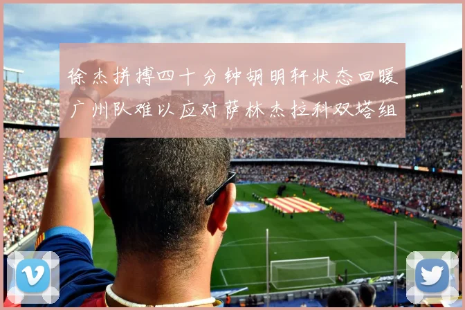 徐杰拼搏四十分钟胡明轩状态回暖广州队难以应对萨林杰拉科双塔组合