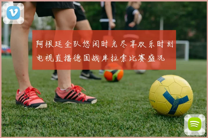 阿根廷全队悠闲时光尽享欢乐时刻电视直播德国战库拉索比赛盛况