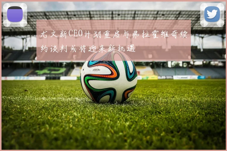 尤文新CEO计划重启与弗拉霍维奇续约谈判或将迎来新机遇