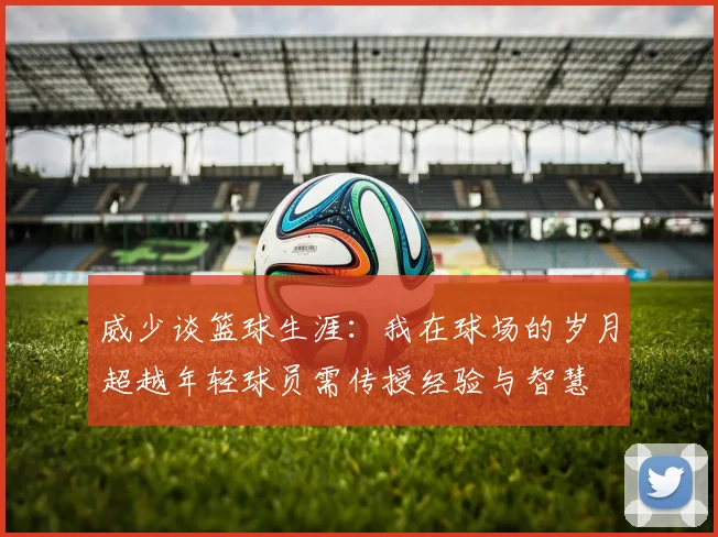 威少谈篮球生涯：我在球场的岁月超越年轻球员需传授经验与智慧