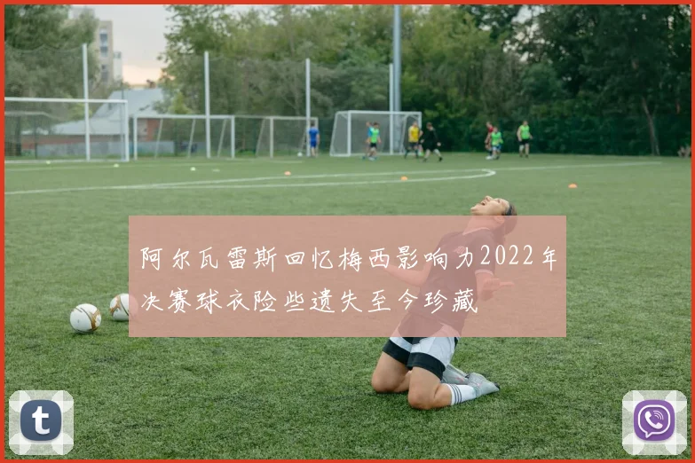 阿尔瓦雷斯回忆梅西影响力2022年决赛球衣险些遗失至今珍藏