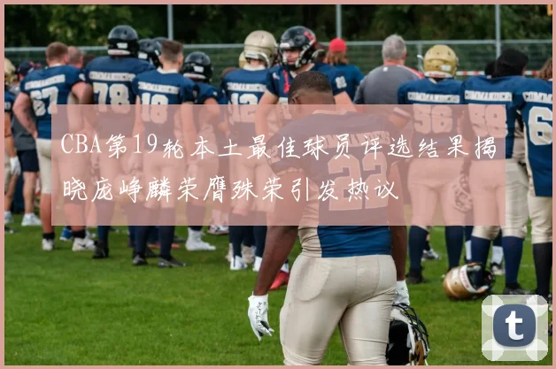 CBA第19轮本土最佳球员评选结果揭晓庞峥麟荣膺殊荣引发热议