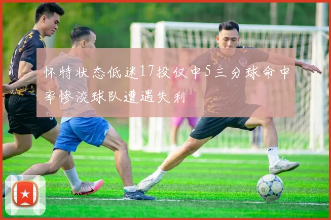 怀特状态低迷17投仅中5三分球命中率惨淡球队遭遇失利