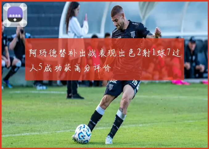 阿玛德替补出战表现出色2射1球7过人5成功获高分评价
