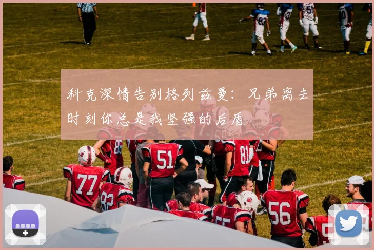 科克深情告别格列兹曼：兄弟离去时刻你总是我坚强的后盾