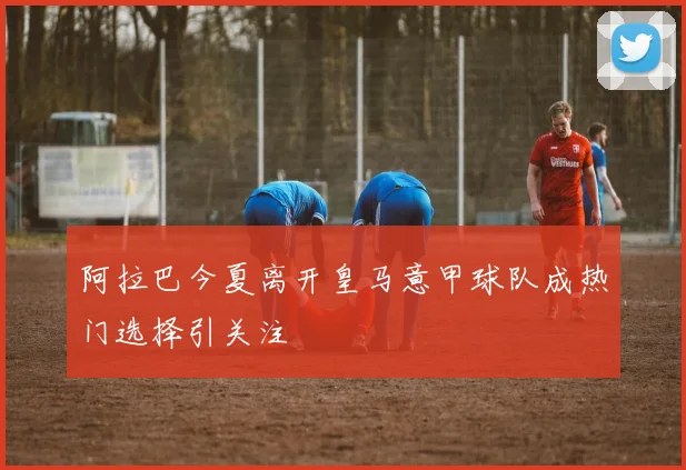 阿拉巴今夏离开皇马意甲球队成热门选择引关注