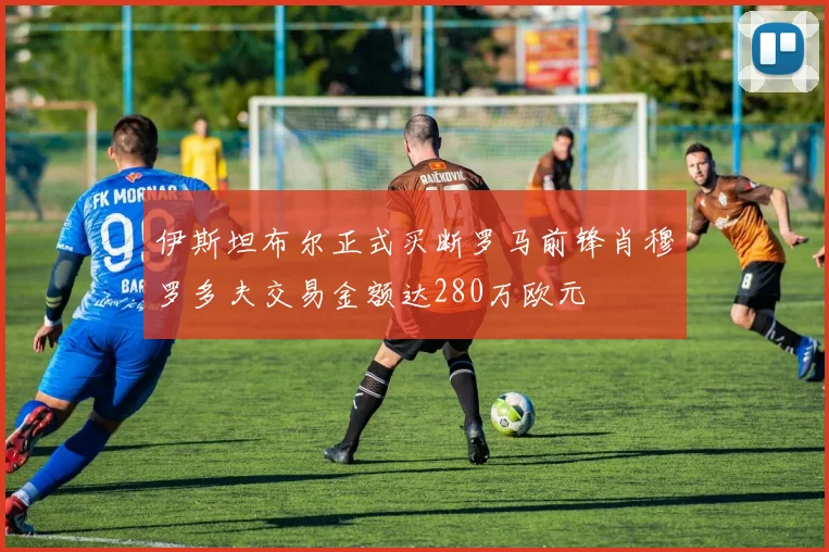 伊斯坦布尔正式买断罗马前锋肖穆罗多夫交易金额达280万欧元