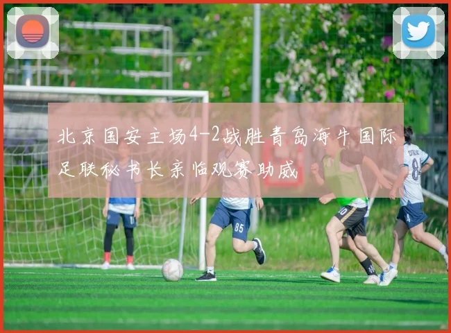 北京国安主场4-2战胜青岛海牛国际足联秘书长亲临观赛助威