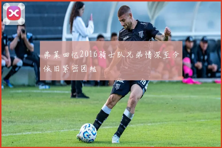弗莱回忆2016骑士队兄弟情深至今依旧紧密团结