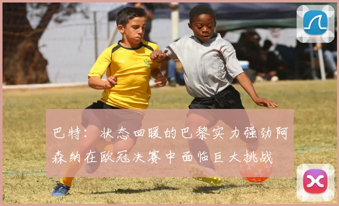 巴特：状态回暖的巴黎实力强劲阿森纳在欧冠决赛中面临巨大挑战