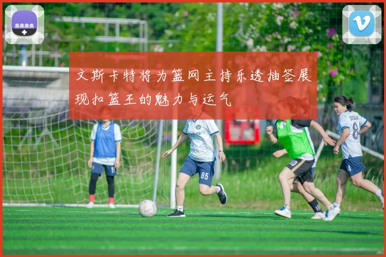 文斯卡特将为篮网主持乐透抽签展现扣篮王的魅力与运气