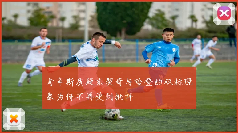 考辛斯质疑东契奇与哈登的双标现象为何不再受到批评