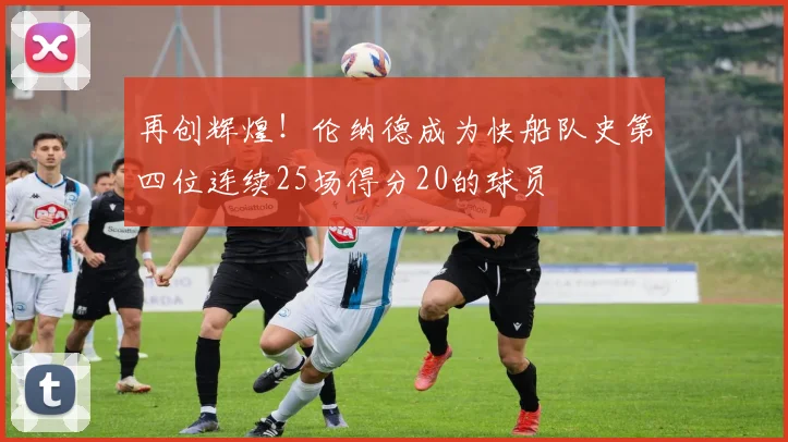 再创辉煌！伦纳德成为快船队史第四位连续25场得分20的球员