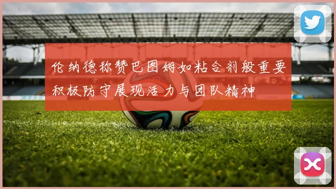 伦纳德称赞巴图姆如粘合剂般重要积极防守展现活力与团队精神